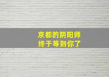 京都的阴阳师 终于等到你了